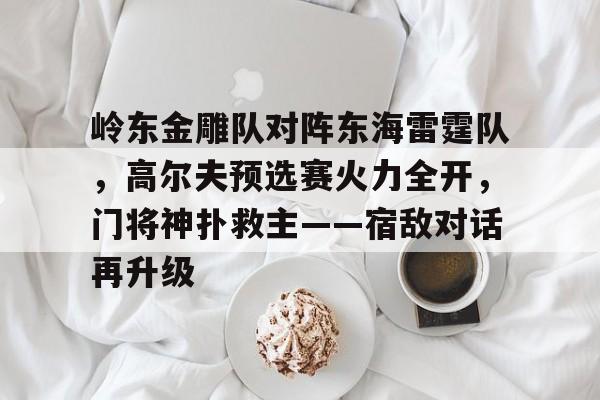J9九游会官方网站关于岭东金雕队对阵东海雷霆队，高尔夫预选赛火力全开，门将神扑救主——宿敌对话再升级的信息